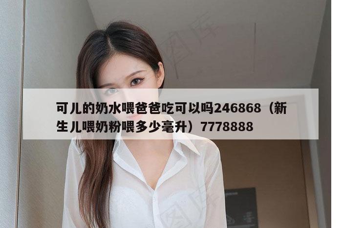 可儿的奶水喂爸爸吃可以吗246868（新生儿喂奶粉喂多少毫升）7778888